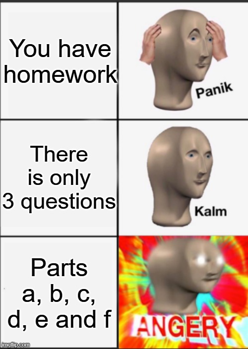 Panik Kalm Angery | You have homework; There is only 3 questions; Parts a, b, c, d, e and f | image tagged in panik kalm angery | made w/ Imgflip meme maker