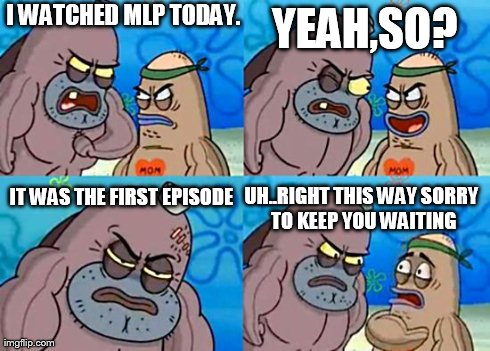 Welcome to the Salty Spitoon | I WATCHED MLP TODAY. UH..RIGHT THIS WAY SORRY TO KEEP YOU WAITING YEAH,SO? IT WAS THE FIRST EPISODE | image tagged in welcome to the salty spitoon | made w/ Imgflip meme maker