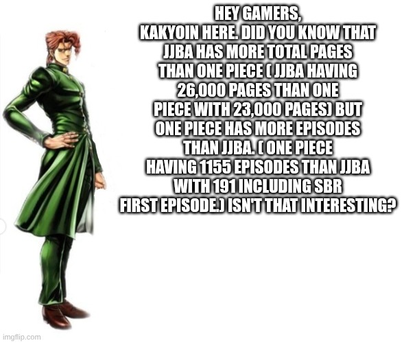 kakyoin useless fun fact | hey gamers, kakyoin here. did you know that JJba has more total pages than one piece ( JJba having 26,000 pages than one piece with 23,000 pages) but one piece has more episodes than JJba. ( one piece having 1155 episodes than JJba with 191 including sbr first episode.) isn't that interesting? | image tagged in kakyoin explains it,jojo's bizarre adventure,one piece | made w/ Imgflip meme maker