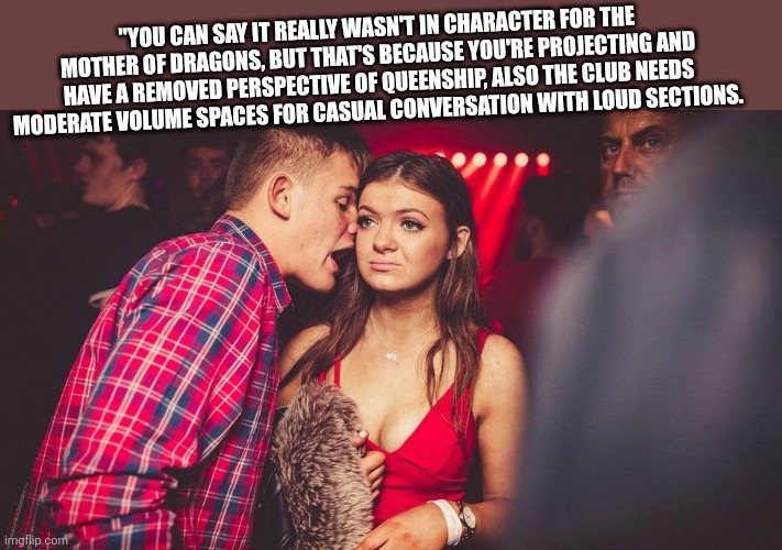 Responding to an older random meme | "YOU CAN SAY IT REALLY WASN'T IN CHARACTER FOR THE MOTHER OF DRAGONS, BUT THAT'S BECAUSE YOU'RE PROJECTING AND HAVE A REMOVED PERSPECTIVE OF QUEENSHIP, ALSO THE CLUB NEEDS MODERATE VOLUME SPACES FOR CASUAL CONVERSATION WITH LOUD SECTIONS. | image tagged in guy talking to girl | made w/ Imgflip meme maker