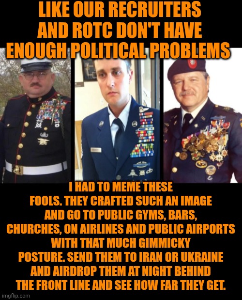 Funny | Like our recruiters and ROTC don't have enough political problems; I had to meme these fools. They crafted such an image and go to public gyms, bars, churches, on airlines and public airports with that much gimmicky posture. Send them to Iran or Ukraine and airdrop them at night behind the front line and see how far they get. | image tagged in funny,military,politics,government,hard work,liars | made w/ Imgflip meme maker