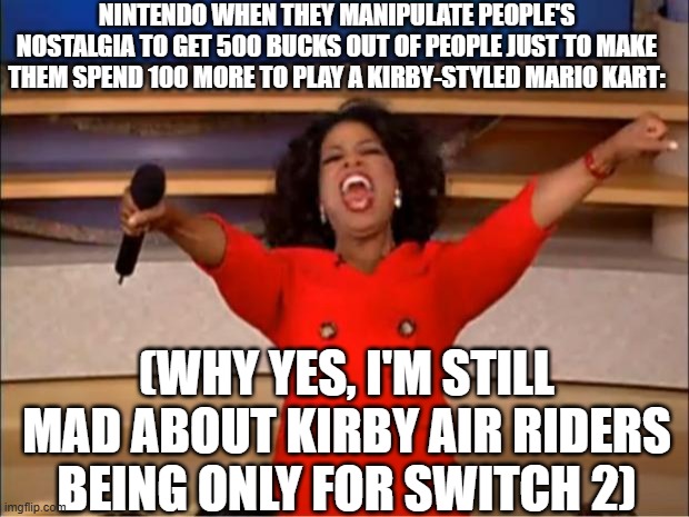 Oprah You Get A Meme | nintendo when they manipulate people's nostalgia to get 500 bucks out of people just to make them spend 100 more to play a kirby-styled mario kart:; (why yes, i'm still mad about kirby air riders being only for switch 2) | image tagged in memes,oprah you get a | made w/ Imgflip meme maker