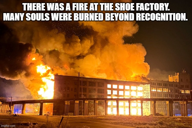 There was a fire at the shoe factory. Many souls were burnt beyond recognition. | There was a fire at the shoe factory. Many souls were Burned beyond recognition. | image tagged in funny,humor,play on words,shoes,fire | made w/ Imgflip meme maker