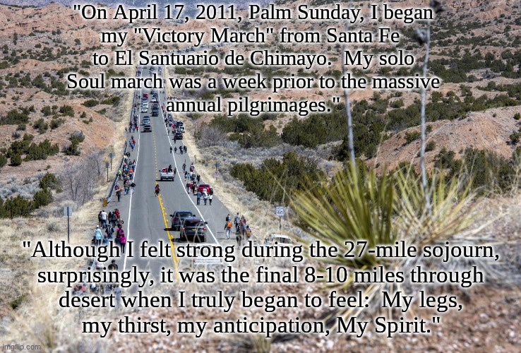 A Happy and Most Blessed Resurrection Week to All | "On April 17, 2011, Palm Sunday, I began
my "Victory March" from Santa Fe 
to El Santuario de Chimayo.  My solo
Soul march was a week prior to the massive
annual pilgrimages."; "Although I felt strong during the 27-mile sojourn,
surprisingly, it was the final 8-10 miles through
desert when I truly began to feel:  My legs,
my thirst, my anticipation, My Spirit." | image tagged in prince | made w/ Imgflip meme maker