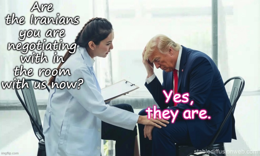 Trump psychiatrist - Negotiating with Iranians  dementia, mental illness, unwell | Are the Iranians you are negotiating with in the room with us now? Yes, they are. | image tagged in trump psychiatrist psychologist,maga,republican,25th amendment | made w/ Imgflip meme maker