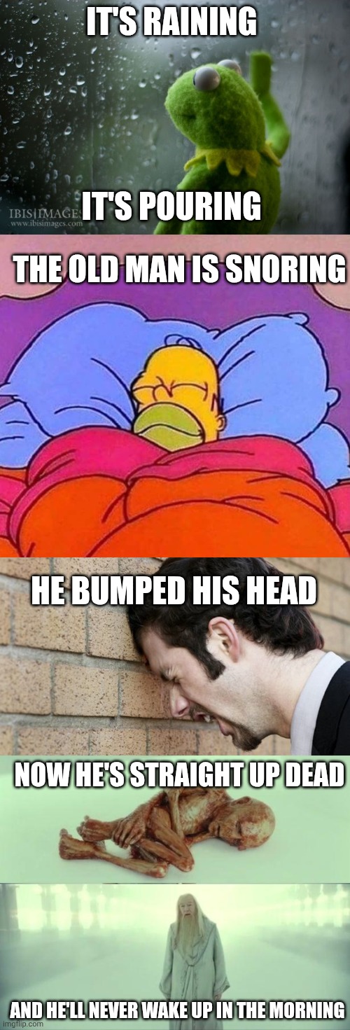 Oh NOOO | It's raining; It's pouring; The old man is snoring; He bumped his head; Now he's straight up dead; And he'll never wake up in the morning | image tagged in kermit window,homer simpson sleeping peacefully,banging head against wall,dead baby voldemort / what happened to him | made w/ Imgflip meme maker