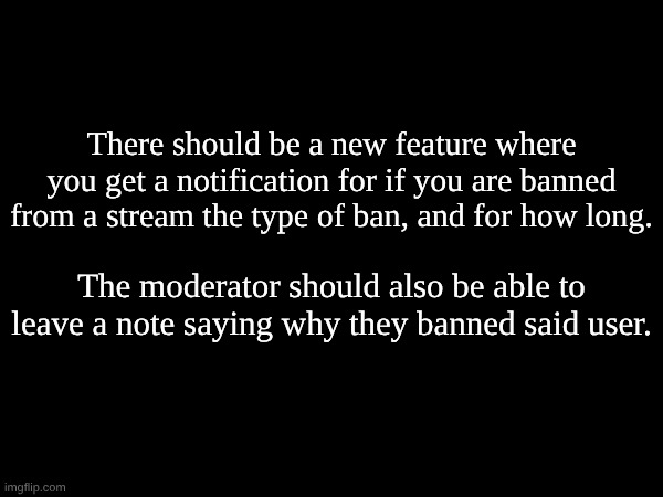 Users should also be able to say why they are flagging a comment so there is more context. | There should be a new feature where you get a notification for if you are banned from a stream the type of ban, and for how long. The moderator should also be able to leave a note saying why they banned said user. | made w/ Imgflip meme maker