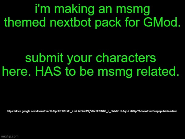please use the correct filetype (full link in comments) | i'm making an msmg themed nextbot pack for GMod. submit your characters here. HAS to be msmg related. https://docs.google.com/forms/d/e/1FAIpQLSfVFMq_iEwFAF9obWgV6Y3GSN0d_n_8Mv8ZTLAqq-OJ99piYA/viewform?usp=publish-editor | made w/ Imgflip meme maker