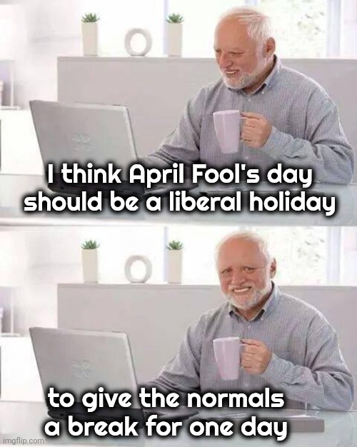 I'd write my Congressman , but he's a fool | I think April Fool's day should be a liberal holiday; to give the normals a break for one day | image tagged in memes,hide the pain harold,april fools day,happy holidays,go home you're stupid,take a break | made w/ Imgflip meme maker