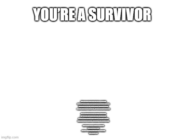 Survivor | You’re a Survivor; When life feels bleak and luck has let you down 

When you’ve forgotten how to smile and all you do is frown 

Remember all the shit, you’ve fought through it before 

It might come back to haunt you, but you can fight some more 

 

Life is a fucker and kicks you when you’re weak 

But you have got a voice and will forever speak 

So even in your darkest hour when all you feel is scared 

Remember there is someone, somewhere, who always cared 

 

What doesn’t kill us makes us stronger 

I promise this is true 

Because the person that made you stronger 

Was always you | image tagged in survive | made w/ Imgflip meme maker