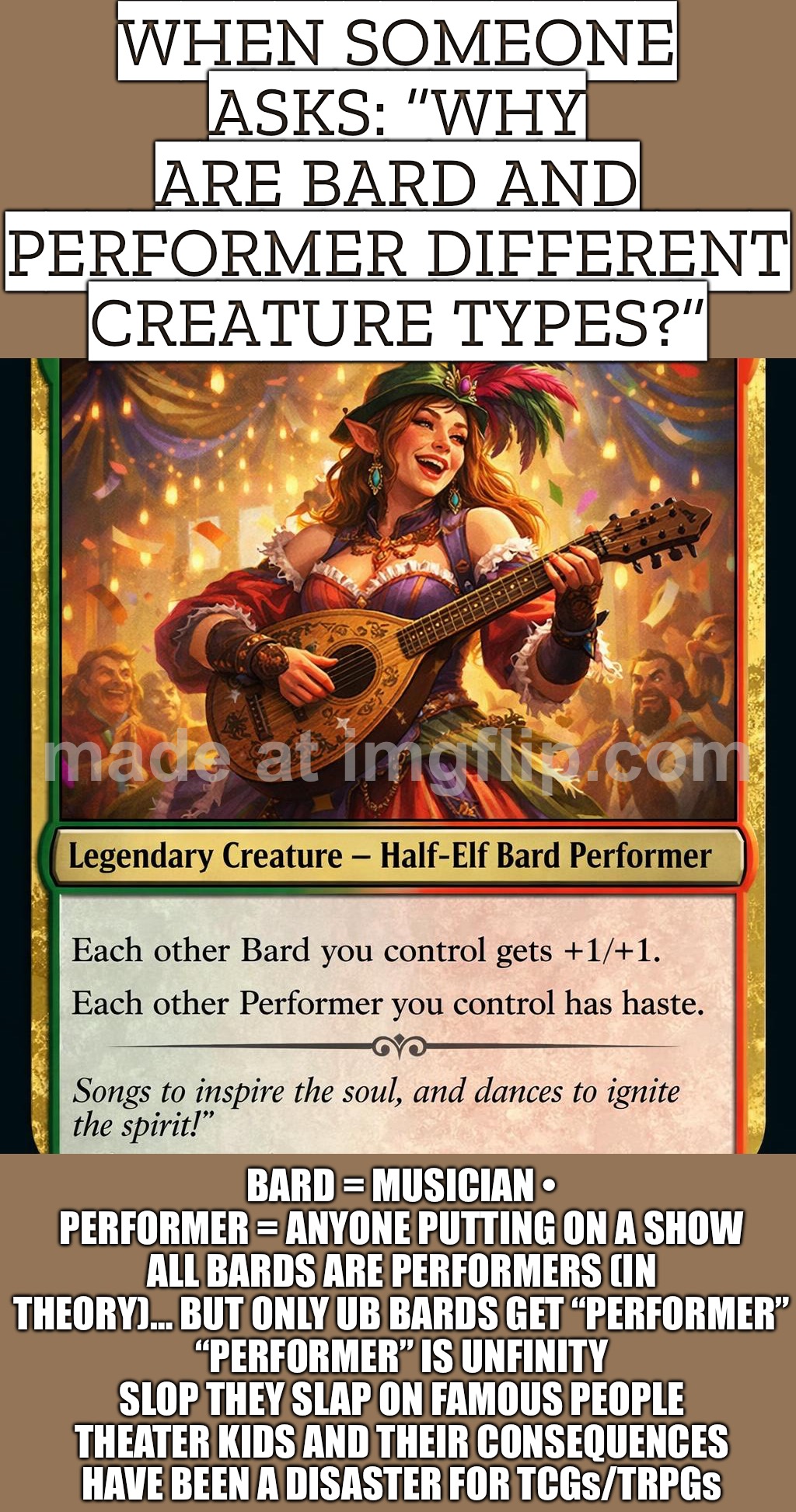ALL BARDS ARE PERFORMERS… BUT ONLY UB BARDS GET “PERFORMER” — IT’S UNFINITY SLOP FOR “FAMOUS” AND THEATER KIDS RUINED TCGs/TRPGs | WHEN SOMEONE ASKS: “WHY ARE BARD AND PERFORMER DIFFERENT CREATURE TYPES?”; BARD = MUSICIAN • PERFORMER = ANYONE PUTTING ON A SHOW
ALL BARDS ARE PERFORMERS (IN THEORY)… BUT ONLY UB BARDS GET “PERFORMER”
“PERFORMER” IS UNFINITY SLOP THEY SLAP ON FAMOUS PEOPLE
THEATER KIDS AND THEIR CONSEQUENCES HAVE BEEN A DISASTER FOR TCGs/TRPGs | image tagged in edh/commander,bard,performance,musician,gaming,famous | made w/ Imgflip meme maker
