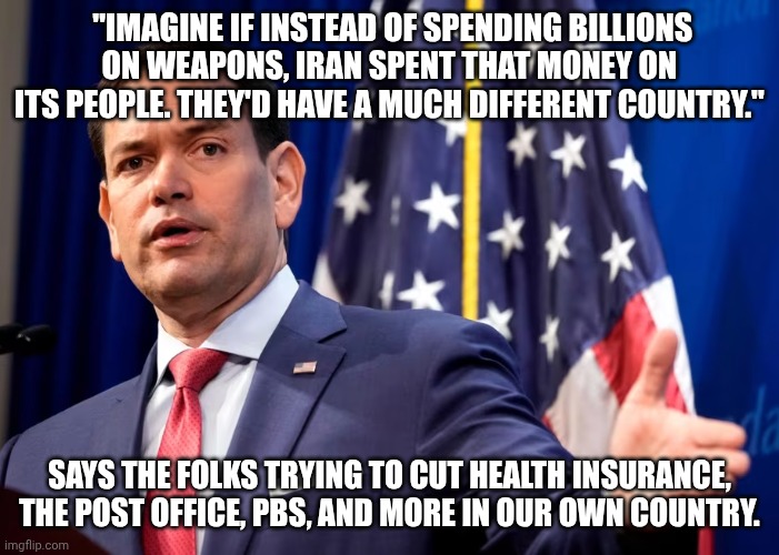 Iranically,  er... ironically. | "Imagine if instead of spending billions on weapons, Iran spent that money on its people. They'd have a much different country."; Says the folks trying to cut health insurance, the post office, PBS, and more in our own country. | image tagged in marco rubio with u s flag,maga,donald trump,scumbag republicans,iran | made w/ Imgflip meme maker
