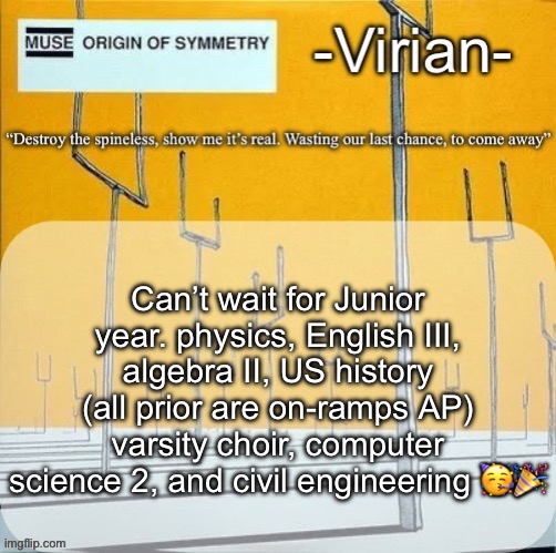 Yall probably won’t see me on much next year since I’ll be so damn overworked | Can’t wait for Junior year. physics, English III, algebra II, US history (all prior are on-ramps AP) varsity choir, computer science 2, and civil engineering 🥳🎉 | image tagged in virian muse announcement temp | made w/ Imgflip meme maker