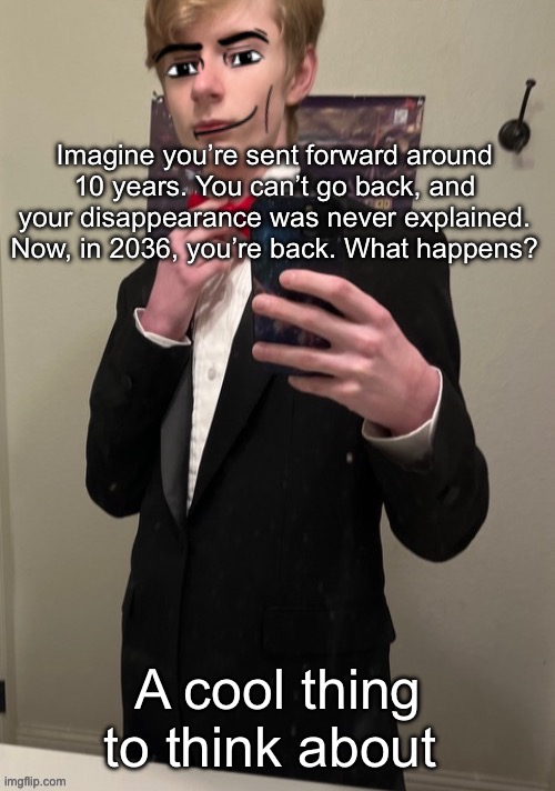 I had a dream along these lines and I haven’t gotten it out of my head since | Imagine you’re sent forward around 10 years. You can’t go back, and your disappearance was never explained. Now, in 2036, you’re back. What happens? A cool thing to think about | image tagged in virian man face 4 | made w/ Imgflip meme maker