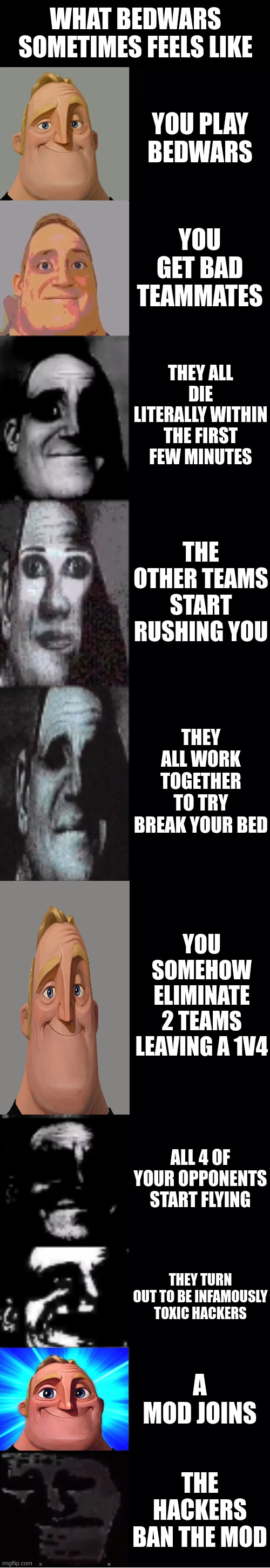 mr incredible becoming uncanny | What bedwars sometimes feels like; You play bedwars; You get bad teammates; They all die literally within the first few minutes; The other teams start rushing you; They all work together to try break your bed; You somehow eliminate 2 teams leaving a 1v4; All 4 of your opponents start flying; They turn out to be infamously toxic hackers; A mod joins; THE HACKERS BAN THE MOD | image tagged in mr incredible becoming uncanny | made w/ Imgflip meme maker