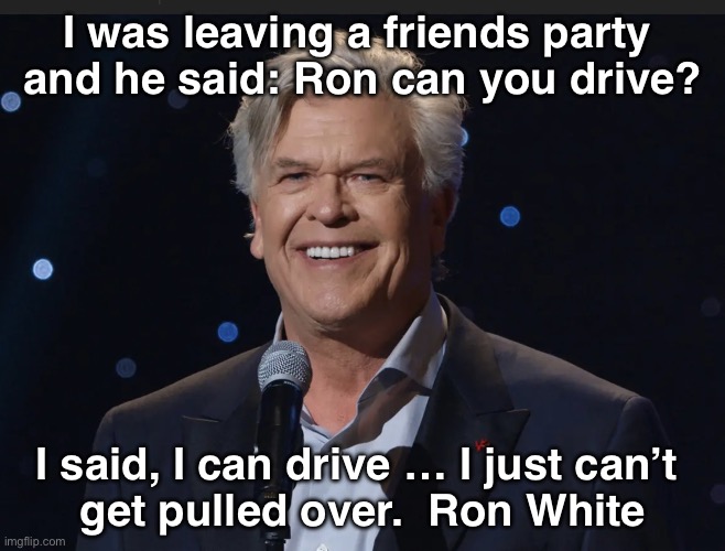 I can drive | I was leaving a friends party 
and he said: Ron can you drive? I said, I can drive … I just can’t 
get pulled over.  Ron White | image tagged in ron white | made w/ Imgflip meme maker
