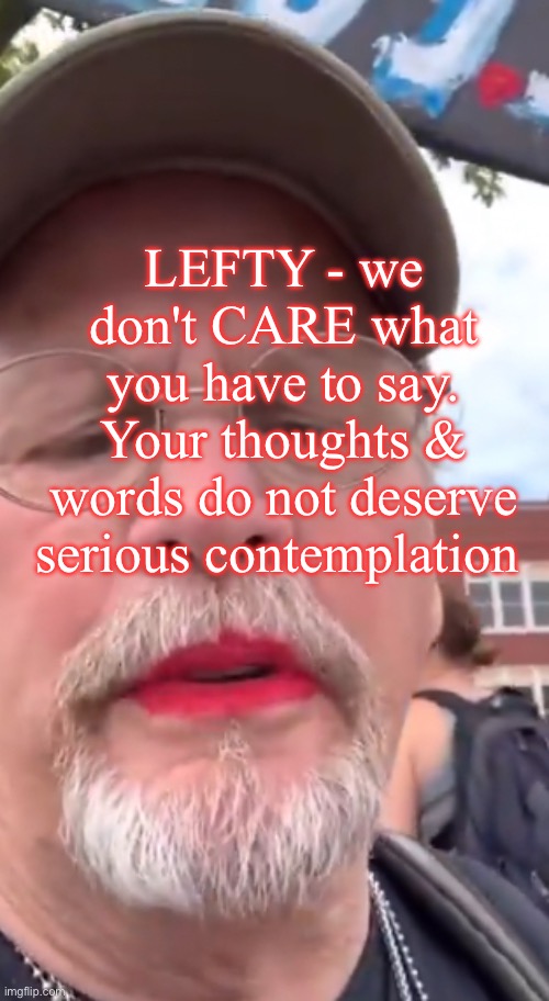 For Centuries, NORMAL has Worked Just Fine | LEFTY - we don't CARE what
you have to say.
Your thoughts &
words do not deserve serious contemplation | image tagged in memes,lefty is so pathetic,proud of your perversities,sick of your foolish displays,ya narcissist,fjb voters kissmyass | made w/ Imgflip meme maker