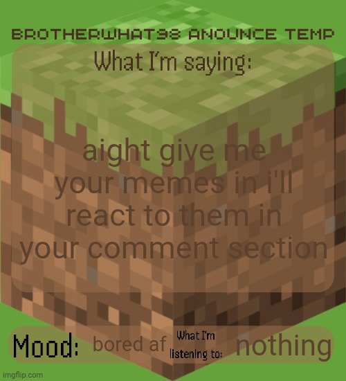Brotherwhat98 anounce temp (made by ArabMogus) | aight give me your memes in i'll react to them in your comment section; nothing; bored af | image tagged in brotherwhat98 anounce temp made by arabmogus | made w/ Imgflip meme maker