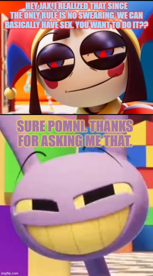 Yeah I think Caine made a mistake with the rule layout | Hey Jax, I realized that since the only rule is no swearing, we can basically have sex. You want to do it?? Sure Pomni. Thanks for asking me that. | image tagged in tadc pomni face,smug jax | made w/ Imgflip meme maker