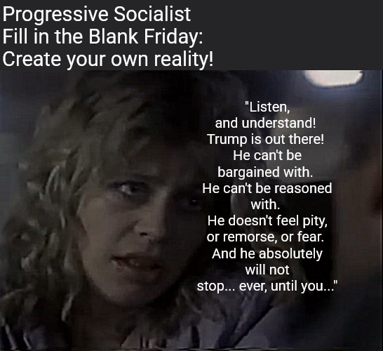 The king's new word-mash brain game for the delusionally challenged! | Progressive Socialist 
Fill in the Blank Friday:
Create your own reality! "Listen, and understand! 
Trump is out there! 
He can't be bargained with. 
He can't be reasoned with. 
He doesn't feel pity, or remorse, or fear. 
And he absolutely will not stop... ever, until you..." | image tagged in memes,politics,trump,no king,word game,terminator | made w/ Imgflip meme maker