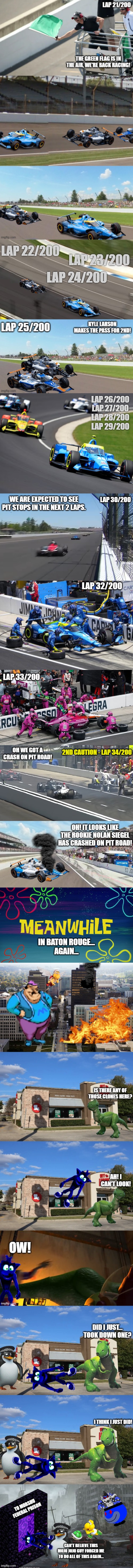 The Attack on Baton Rouge + Indy 500 + Coke 600 (Part 6: Laps 21-34 at the Indy 500 + The First Dark Clone Down) | lap 26/200
lap 27/200
lap 28/200
lap 29/200; we are expected to see pit stops in the next 2 laps. lap 30/200; lap 32/200; Lap 33/200; 2nd caution - Lap 34/200; Oh we got a crash on pit road! oh! it looks like the rookie Nolan Siegel has crashed on pit road! in baton rouge...
again... | image tagged in meanwhile time card | made w/ Imgflip meme maker