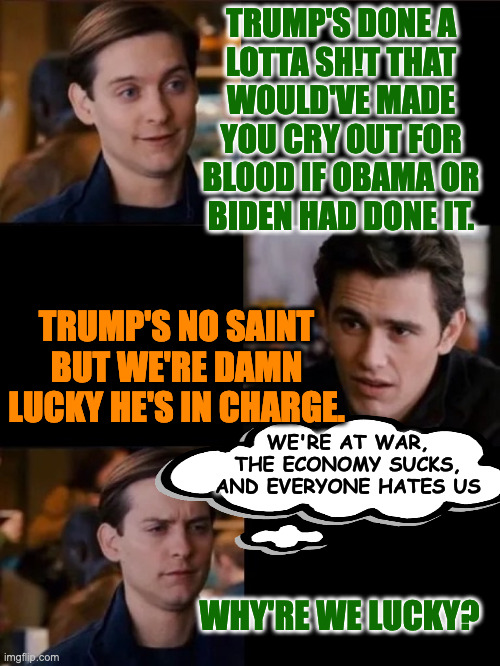Ope, there goes gravity. | trump's done a
lotta sh!t that
would've made
you cry out for
blood if Obama or
biden had done it. trump's no saint but we're damn lucky he's in charge. we're at war,
the economy sucks,
and everyone hates us; why're we lucky? | image tagged in memes,pete and harry | made w/ Imgflip meme maker