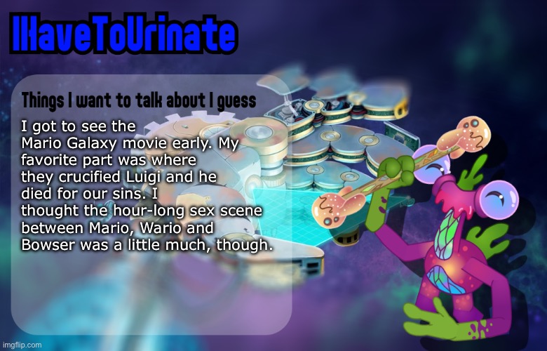 IHaveToUrinate Announcement Template | I got to see the Mario Galaxy movie early. My favorite part was where they crucified Luigi and he died for our sins. I thought the hour-long sex scene between Mario, Wario and Bowser was a little much, though. | image tagged in ihavetourinate announcement template | made w/ Imgflip meme maker