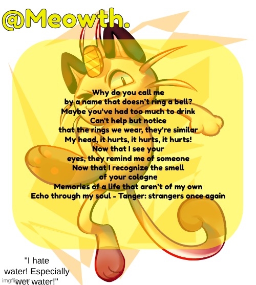 you can tell i like this specific announcement template | Why do you call me by a name that doesn’t ring a bell?
Maybe you've had too much to drink
Can't help but notice that the rings we wear, they're similar
My head, it hurts, it hurts, it hurts!
Now that I see your eyes, they remind me of someone
Now that I recognize the smell of your cologne
Memories of a life that aren’t of my own
Echo through my soul - Tanger: strangers once again | image tagged in meowth | made w/ Imgflip meme maker