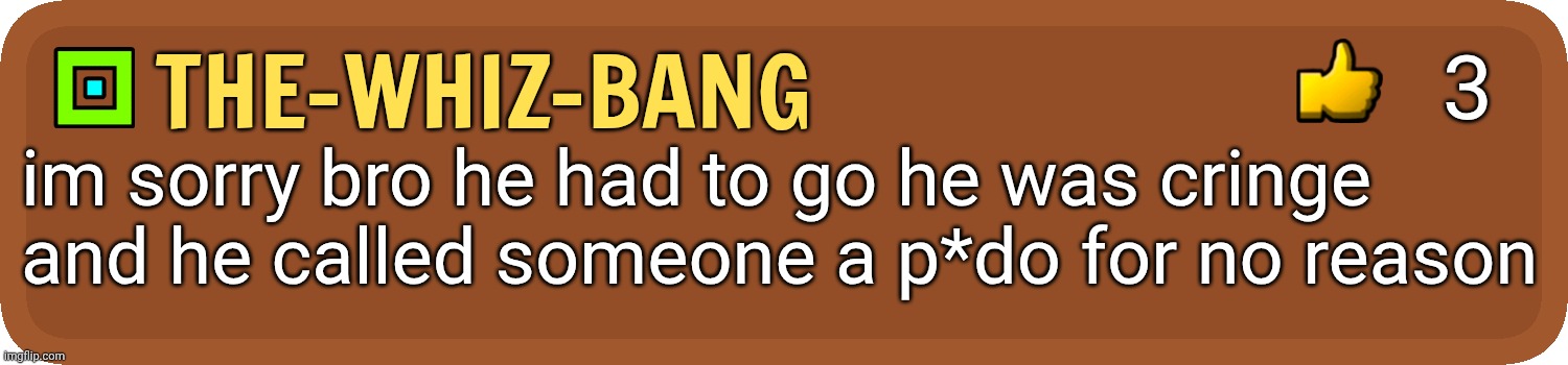 GD Comment | the-whiz-bang im sorry bro he had to go he was cringe and he called someone a p*do for no reason 3 | image tagged in gd comment | made w/ Imgflip meme maker