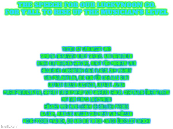 if you're a muslim or a christian, i'll give you this speech.translate if you didn't know deutsch | TikTok ist verhasst! Wir sind da draußen nicht sicher. Wir brauchen einen hilfreichen Service, nicht für Mobber! Wir brauchen außerdem eine Flagge zum Verbot von Projektilen, die nur für uns alle gilt! Befreit diesen Besitzer, Befreit jenen Musikproduzenten, Befreit Deichimaru! Wir werden Israel kostenlos überfallen!
Mit der Firma luckynoon können wir ewig leben! Es sollten Pferde da sein, aber sie hassen sie! Mist! Wir müssen mehr Pferde machen, bis wir die TikTok-Hater überlebt haben! the speech for our luckynoon co. for y'all to rise up the musician's level | image tagged in anti israel,anti anti tiktok,anti emoji cat,anti fpe,anti chicken gun,free the musician | made w/ Imgflip meme maker