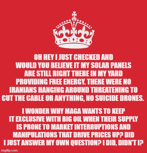 Another three years of Big Oil brainwashing and I will probably have MAGA out there threatening to cut my solar cable. | Oh hey I just checked and would you believe it my solar panels are still right there in my yard providing free energy. There were no Iranians hanging around threatening to cut the cable or anything, no suicide drones. I wonder why MAGA wants to keep it exclusive with big oil when their supply is prone to market interruptions and manipulations that drive prices up? Did I just answer my own question? I did, didn't I? | image tagged in memes,politics,dinosaurs | made w/ Imgflip meme maker