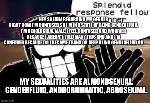 fr | hey so uhm regarding my gender
right now I'm confused so I'm in a state of being genderfluid. I'm a biological male. I feel confused and worried because I ahevn't told many this and and I'm confused because do I become trans or keep being genderfluid or; my sexualities are almondsexual, genderfluid, androromantic, abrosexual. | image tagged in fr | made w/ Imgflip meme maker