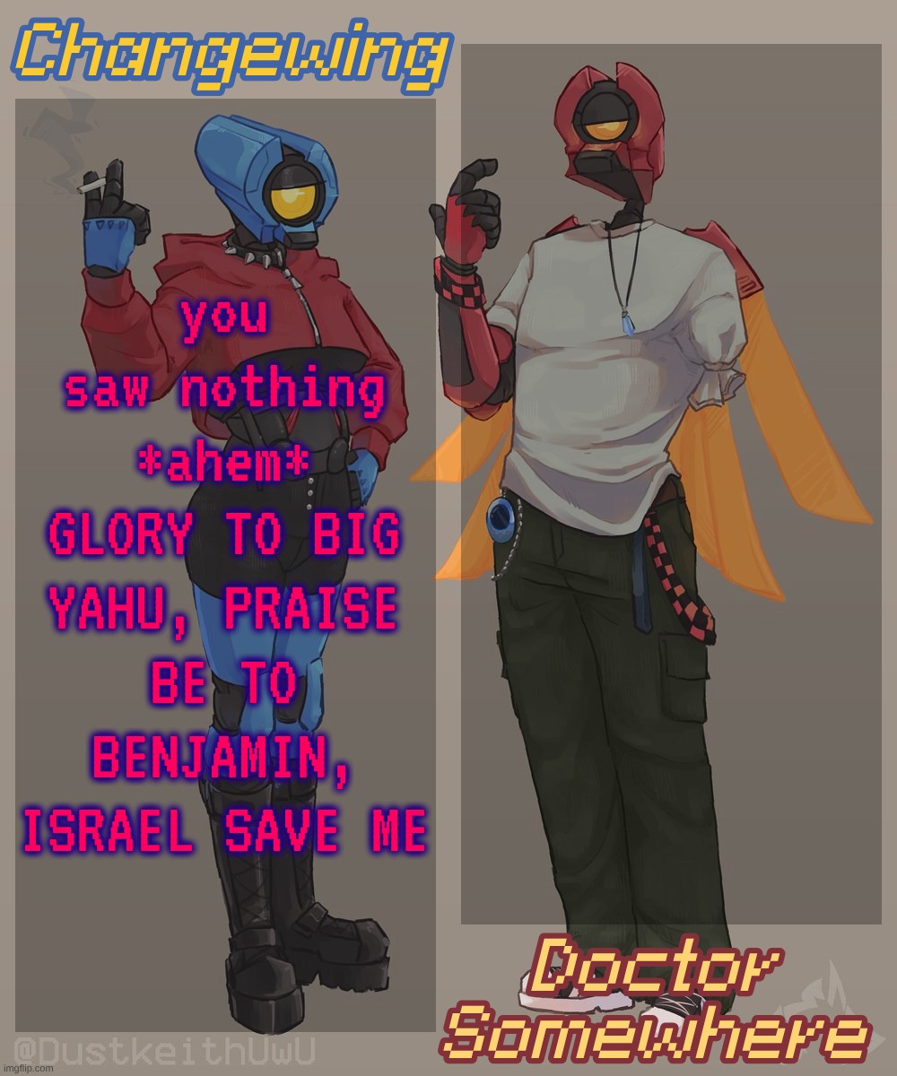 Changewing & Doctor Somewhere Ultrakill Shared Template 2 | you saw nothing *ahem* GLORY TO BIG YAHU, PRAISE BE TO BENJAMIN, ISRAEL SAVE ME | image tagged in changewing doctor somewhere ultrakill shared template 2 | made w/ Imgflip meme maker