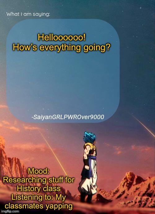 SayianGRLPWROver9000's NEW Announcement page | Helloooooo! How’s everything going? Mood: Researching stuff for History class
Listening to: My classmates yapping | image tagged in sayiangrlpwrover9000's new announcement page | made w/ Imgflip meme maker