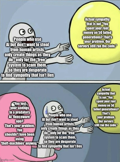 The unspoken victims of AI | Actual sympathy that is not "You spent your rent money on 50 failed generations? That's your problem. Our servers still ran the code."; People who use AI but don’t want to steal from human artists, only create things as they do - only for the “free” system to scam them, so they are desperate to find sympathy that isn’t lies; Actual sympathy that is not "You spent your rent money on 50 failed generations? That's your problem. Our servers still ran the code."; "You lost your savings to a predatory AI 'fleeceware' app? That's your problem. You shouldn't have been using 'theft-machines' anyway."; People who use AI but don’t want to steal from human artists, only create things as they do - only for the “free” system to scam them, so they are desperate to find sympathy that isn’t lies | image tagged in memes,running away balloon | made w/ Imgflip meme maker