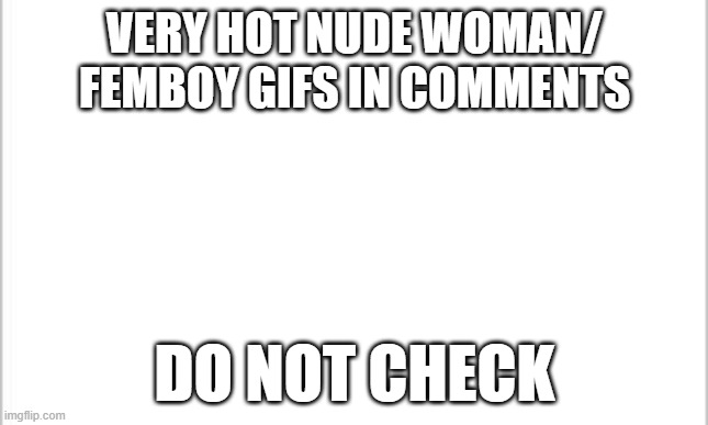 Dont go crying if you checked it, i warned you, if you look its your own choice | VERY HOT NUDE WOMAN/ FEMBOY GIFS IN COMMENTS; DO NOT CHECK | image tagged in white background | made w/ Imgflip meme maker