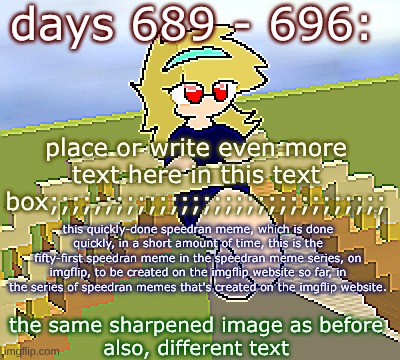 Days 689 - 696: speedran meme, same as before | days 689 - 696:; place or write even more text here in this text box;;;;;;;;;;;;;;;;;;;;;;;;;;;;;;;; this quickly-done speedran meme, which is done quickly, in a short amount of time, this is the fifty-first speedran meme in the speedran meme series, on imgflip, to be created on the imgflip website so far, in the series of speedran memes that's created on the imgflip website. the same sharpened image as before
also, different text | image tagged in nice,stuff,funny | made w/ Imgflip meme maker