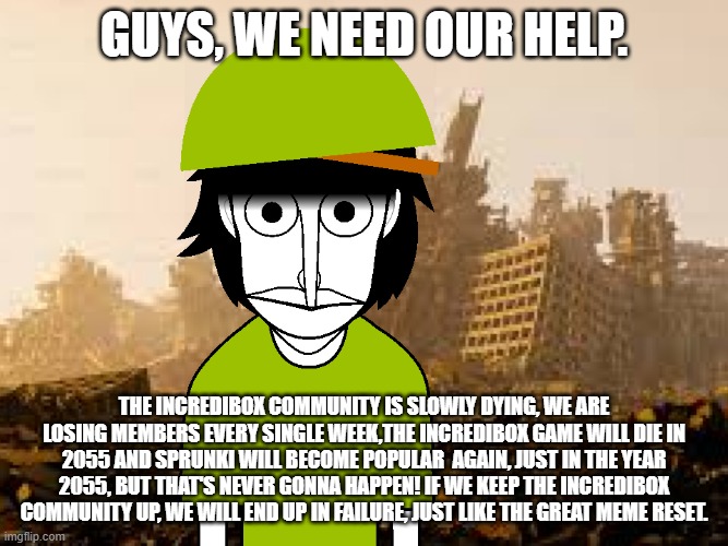 We need our help, sir. | guys, we need our help. the Incredibox community is Slowly dying, we are losing members every single week,The Incredibox game will die in 2055 and sprunki will become popular  again, JUST in the Year 2055, but that's never gonna happen! if we keep the incredibox community up, we will end up in failure, just like the great meme reset. | image tagged in thousand yard stare polo | made w/ Imgflip meme maker