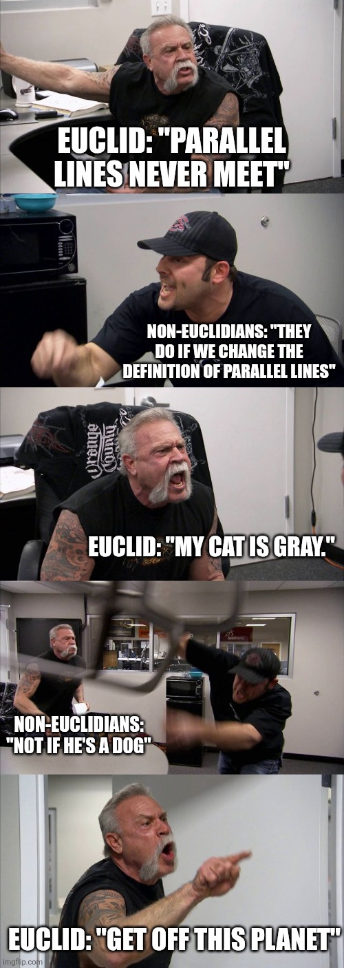 Non-Euclidians cheating | Euclid: "Parallel lines never meet"; Non-Euclidians: "They do if we change the definition of parallel lines"; Euclid: "My cat is gray."; Non-Euclidians: "Not if he's a dog"; Euclid: "Get off this planet" | image tagged in memes,american chopper argument,geometry,cheating,math,history | made w/ Imgflip meme maker