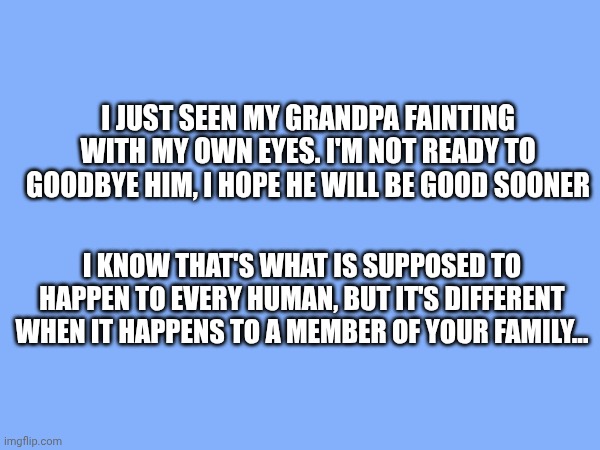 Please pray for my grandpa... | I just seen my grandpa fainting with my own eyes. I'm not ready to goodbye him, I hope he will be good sooner; I know that's what is supposed to happen to every human, but it's different when it happens to a member of your family... | made w/ Imgflip meme maker