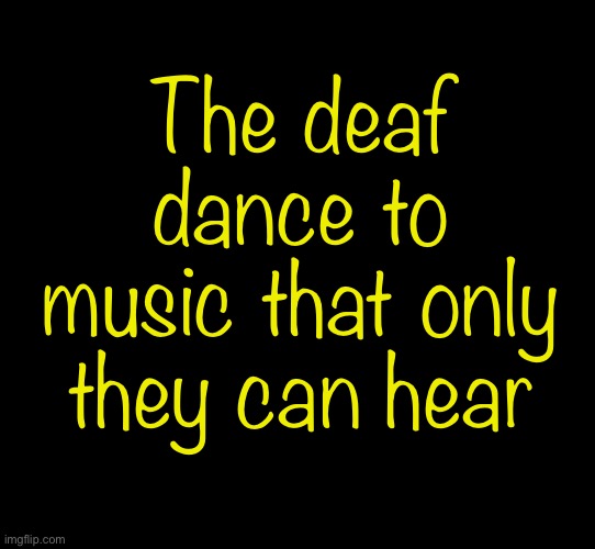 blank black | The deaf dance to music that only they can hear | image tagged in blank black | made w/ Imgflip meme maker