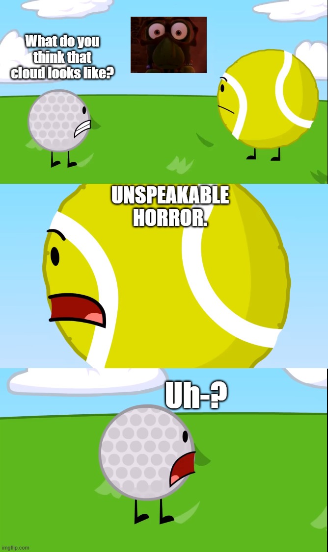 Tennis Ball has watched Kikoriki before, right? /j (I know, Kasey, you know you wouldn't go there.) | What do you think that cloud looks like? UNSPEAKABLE HORROR. Uh-? | image tagged in what do you think that cloud looks like,unspeakable horror,april fools day | made w/ Imgflip meme maker