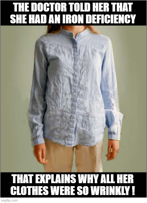 I Could Have Told Her That ! | The doctor told her that she had an iron deficiency; That explains why all her
clothes were so wrinkly ! | image tagged in play on words,iron,wrinkles | made w/ Imgflip meme maker