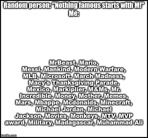 We'll see about that  >:) | MrBeast, Mario, Messi, Mankind, Modern Warfare, MLB, Microsoft, March Madness, Macy's Thanksgiving Parade, Mexico, Markiplier, M&Ms, Mr. Incredible, Money, Mother, Memes, Mars, Mbappe, Mcdonalds, Minecraft, Michael Jordan, Michael Jackson, Movies, Monkeys, MTV, MVP award, Military, Madagascar, Muhammad Ali; Random person: "Nothing famous starts with M!"
Me: | image tagged in blank,memes,the letter m | made w/ Imgflip meme maker