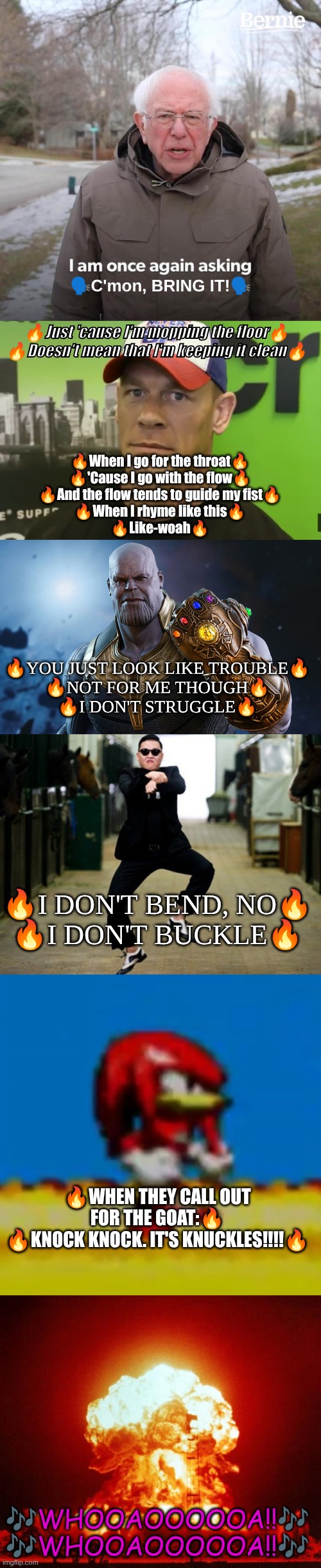 Wanna sing along? | 🗣C'mon, BRING IT!🗣; 🔥Just 'cause I'm mopping the floor🔥
🔥Doesn't mean that I'm keeping it clean🔥; 🔥When I go for the throat🔥
🔥'Cause I go with the flow🔥
🔥And the flow tends to guide my fist🔥
🔥When I rhyme like this🔥
🔥Like-woah🔥; 🔥You just look like trouble🔥
🔥Not for me though🔥
🔥I don't struggle🔥; 🔥I don't bend, no🔥
🔥I don't buckle🔥; 🔥When they call out for the GOAT:🔥
🔥Knock knock. It's Knuckles!!!!🔥; 🎶whooaoooooa!!🎶
🎶whooaoooooa!!🎶 | image tagged in memes,bernie i am once again asking for your support,john cena - are you sure about that,thanos,psy horse dance,bruh knuckles | made w/ Imgflip meme maker