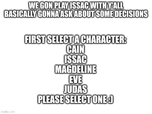Imgflip plays issac | WE gon play issac with y'all
Basically gonna ask about some decisions; First select a character:
Cain
Issac
Magdeline
Eve
Judas
Please select one :) | made w/ Imgflip meme maker