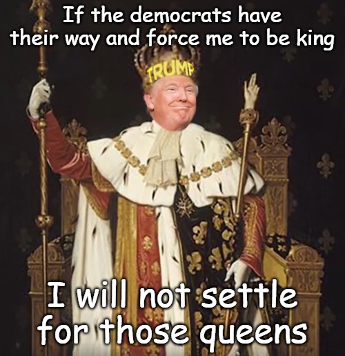Mad King Trump, a danger to all Americans | If the democrats have their way and force me to be king I will not settle for those queens | image tagged in mad king trump a danger to all americans | made w/ Imgflip meme maker