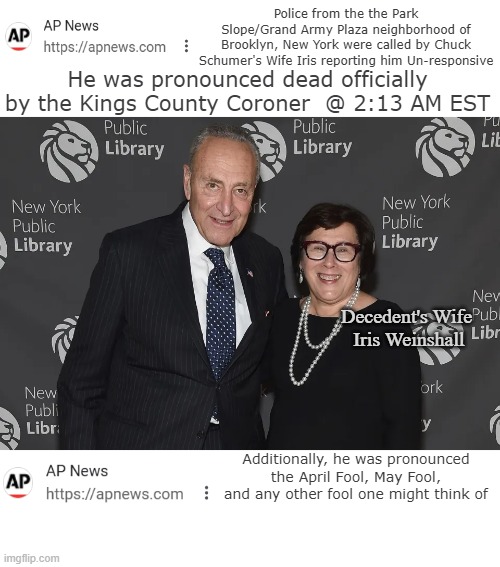 Becha heard it here first | He was pronounced dead officially by the Kings County Coroner  @ 2:13 AM EST; Police from the the Park Slope/Grand Army Plaza neighborhood of Brooklyn, New York were called by Chuck Schumer's Wife Iris reporting him Un-responsive; Decedent's Wife

  Iris Weinshall; Additionally, he was pronounced the April Fool, May Fool, and any other fool one might think of | image tagged in chuck schumer dead april fool meme | made w/ Imgflip meme maker
