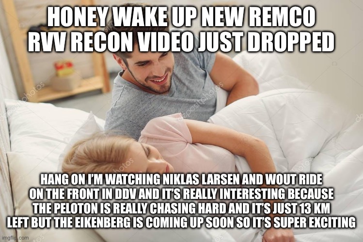 Honey Wake Up New X just dropped | Honey wake up new Remco RVV recon video just dropped; Hang on I’m watching Niklas Larsen and Wout ride on the front in DDV and it’s really interesting because the peloton is really chasing hard and it’s just 13 km left but the Eikenberg is coming up soon so it’s super exciting | image tagged in honey wake up new x just dropped | made w/ Imgflip meme maker