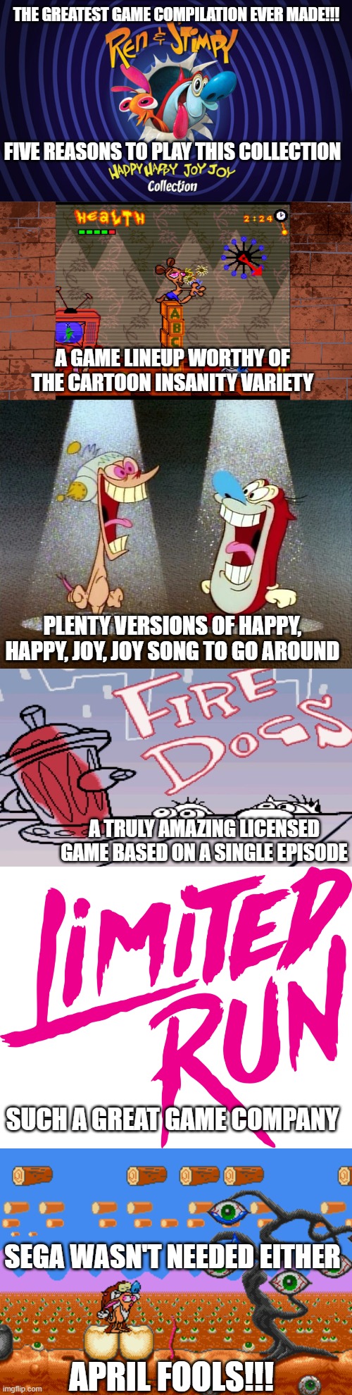 The greatest game compilation ever made!!! Five reasons to play this collection; A game lineup worthy of the cartoon insanity variety; Plenty versions of Happy, Happy, Joy, Joy song to go around; A truly amazing licensed game based on a single episode; Such a great game company; Sega wasn't needed either; April Fools!!! | image tagged in game,collection,april,fools,insanity,cartoon | made w/ Imgflip meme maker